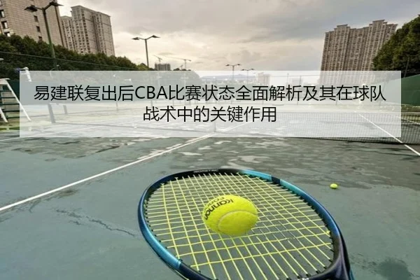 易建联复出后CBA比赛状态全面解析及其在球队战术中的关键作用