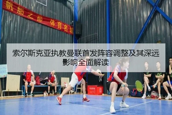 索尔斯克亚执教曼联首发阵容调整及其深远影响全面解读